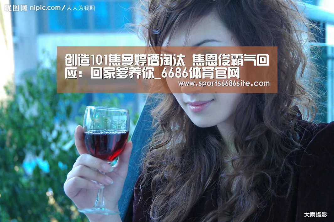 创造101焦曼婷遭淘汰 焦恩俊霸气回应:回家爹养你_6686体育官网(图1) 6686体育下载